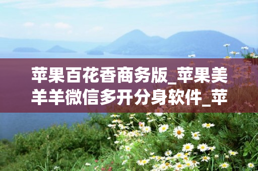 苹果百花香商务版_苹果美羊羊微信多开分身软件_苹果小甜妹如何下载