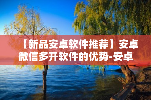 【新品安卓软件推荐】安卓微信多开软件的优势-安卓微信分身软件如何使用更安全