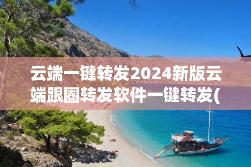 云端一键转发2024新版云端跟圈转发软件一键转发(云端转发小助手下载地址 )