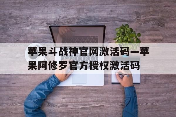 苹果斗战神官网激活码—苹果阿修罗官方授权激活码的简单介绍